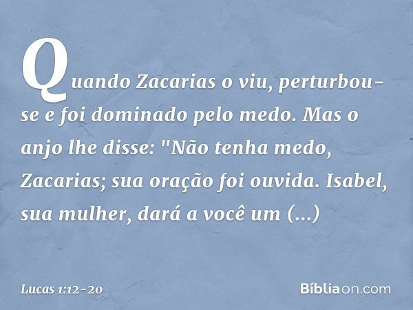 Quando Zacarias o viu, perturbou-se e foi dominado pelo medo. Mas o anjo lhe disse: "Não tenha medo, Zacarias; sua oração foi ouvida. Isabel, sua mulher, dará a