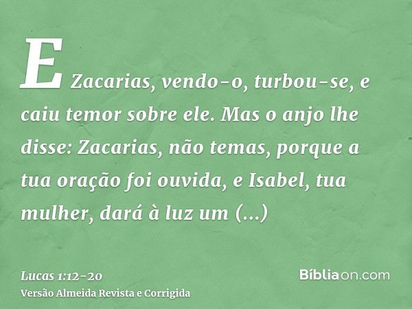 E Zacarias, vendo-o, turbou-se, e caiu temor sobre ele.Mas o anjo lhe disse: Zacarias, não temas, porque a tua oração foi ouvida, e Isabel, tua mulher, dará à l