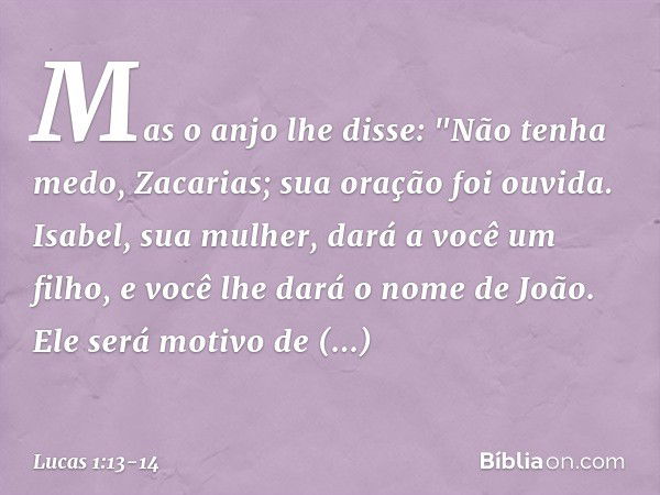 Mas o anjo lhe disse: "Não tenha medo, Zacarias; sua oração foi ouvida. Isabel, sua mulher, dará a você um filho, e você lhe dará o nome de João. Ele será motiv