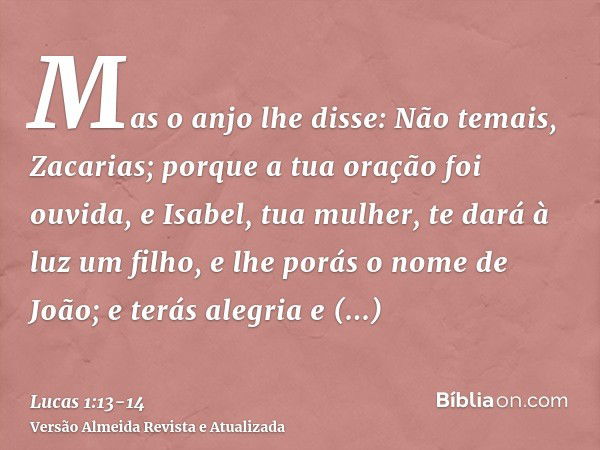 Mas o anjo lhe disse: Não temais, Zacarias; porque a tua oração foi ouvida, e Isabel, tua mulher, te dará à luz um filho, e lhe porás o nome de João;e terás ale