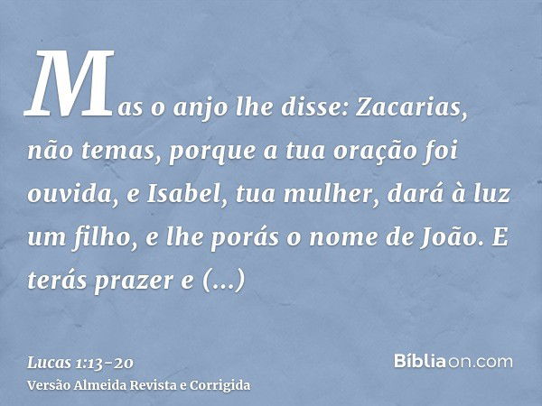 Mas o anjo lhe disse: Zacarias, não temas, porque a tua oração foi ouvida, e Isabel, tua mulher, dará à luz um filho, e lhe porás o nome de João.E terás prazer 