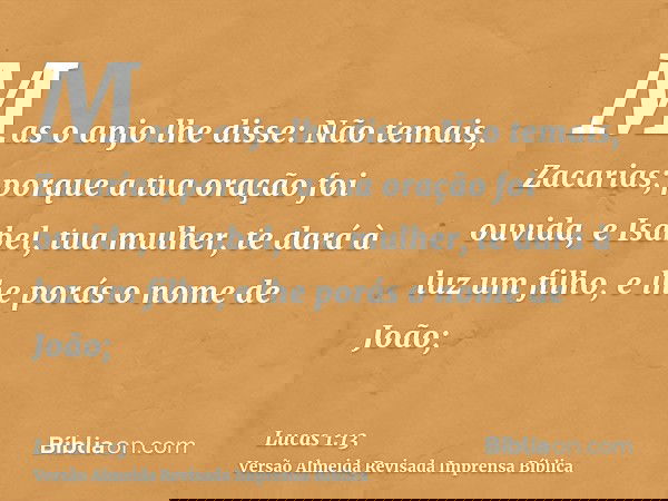 Mas o anjo lhe disse: Não temais, Zacarias; porque a tua oração foi ouvida, e Isabel, tua mulher, te dará à luz um filho, e lhe porás o nome de João;