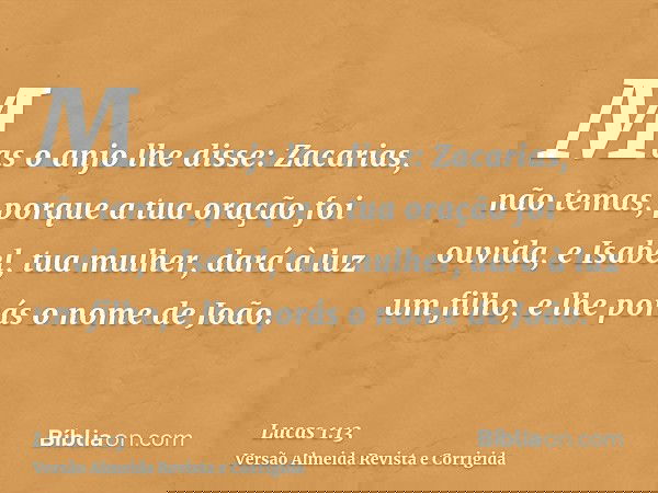 Mas o anjo lhe disse: Zacarias, não temas, porque a tua oração foi ouvida, e Isabel, tua mulher, dará à luz um filho, e lhe porás o nome de João.