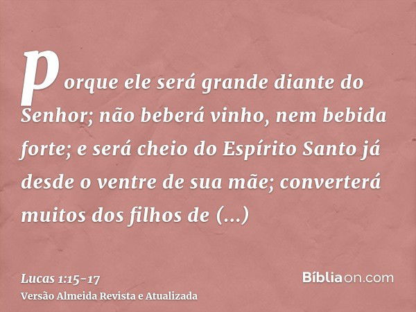 porque ele será grande diante do Senhor; não beberá vinho, nem bebida forte; e será cheio do Espírito Santo já desde o ventre de sua mãe;converterá muitos dos f