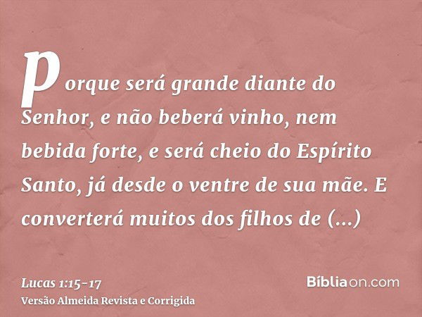 porque será grande diante do Senhor, e não beberá vinho, nem bebida forte, e será cheio do Espírito Santo, já desde o ventre de sua mãe.E converterá muitos dos 