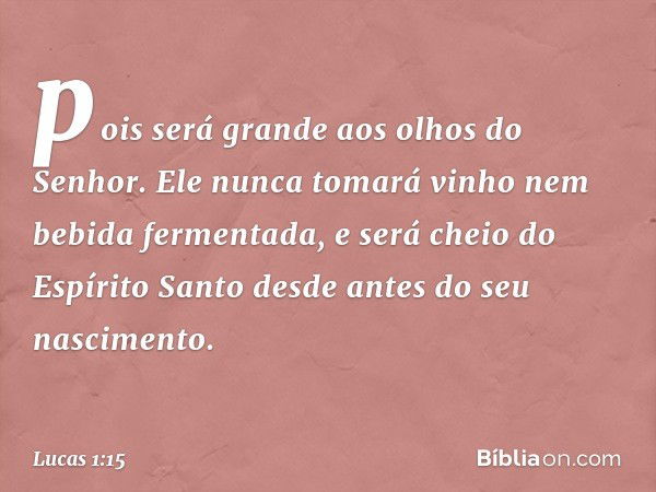 pois será grande aos olhos do Senhor. Ele nunca tomará vinho nem bebida fermentada, e será cheio do Espírito Santo desde antes do seu nascimento. -- Lucas 1:15