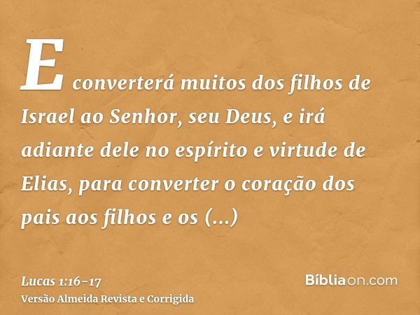 E converterá muitos dos filhos de Israel ao Senhor, seu Deus,e irá adiante dele no espírito e virtude de Elias, para converter o coração dos pais aos filhos e o