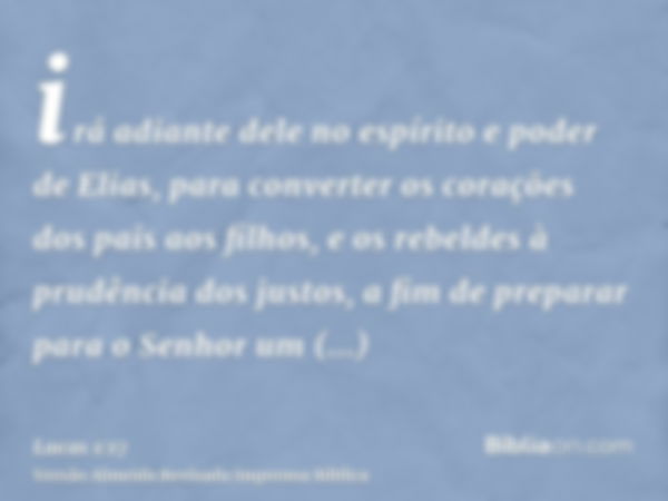 irá adiante dele no espírito e poder de Elias, para converter os corações dos pais aos filhos, e os rebeldes à prudência dos justos, a fim de preparar para o Se