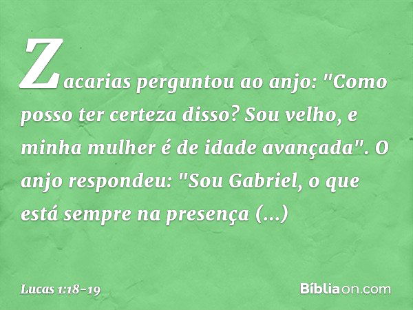 Zacarias perguntou ao anjo: "Como posso ter certeza disso? Sou velho, e minha mulher é de idade avançada". O anjo respondeu: "Sou Gabriel, o que está sempre na 