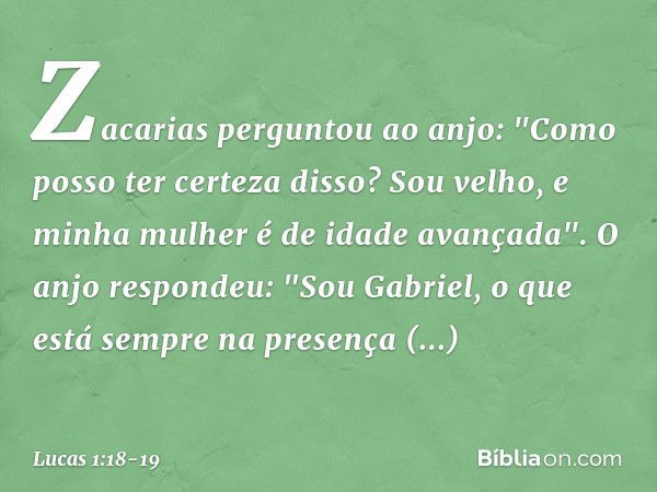 Zacarias perguntou ao anjo: "Como posso ter certeza disso? Sou velho, e minha mulher é de idade avançada". O anjo respondeu: "Sou Gabriel, o que está sempre na 