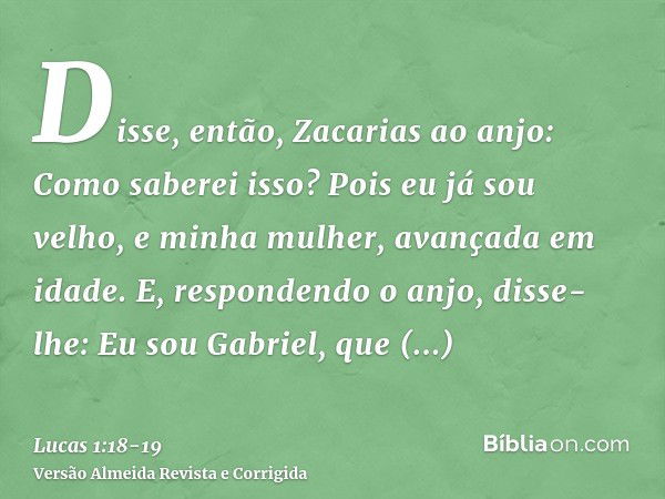 Disse, então, Zacarias ao anjo: Como saberei isso? Pois eu já sou velho, e minha mulher, avançada em idade.E, respondendo o anjo, disse-lhe: Eu sou Gabriel, que