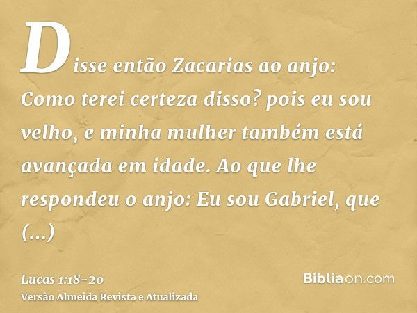 Disse então Zacarias ao anjo: Como terei certeza disso? pois eu sou velho, e minha mulher também está avançada em idade.Ao que lhe respondeu o anjo: Eu sou Gabr