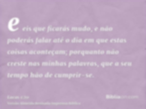 e eis que ficarás mudo, e não poderás falar até o dia em que estas coisas aconteçam; porquanto não creste nas minhas palavras, que a seu tempo hão de cumprir-se