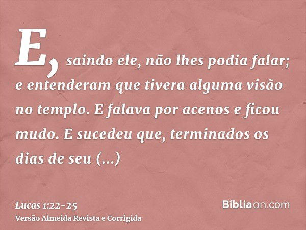 E, saindo ele, não lhes podia falar; e entenderam que tivera alguma visão no templo. E falava por acenos e ficou mudo.E sucedeu que, terminados os dias de seu m