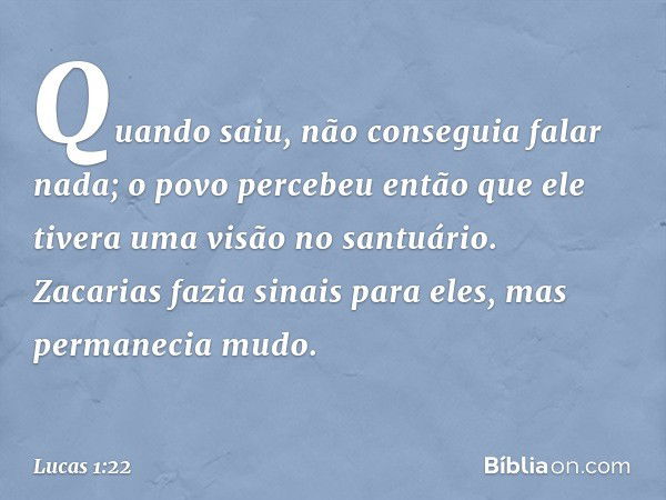 Quando saiu, não conseguia falar nada; o povo percebeu então que ele tivera uma visão no santuário. Zacarias fazia sinais para eles, mas permanecia mudo. -- Luc