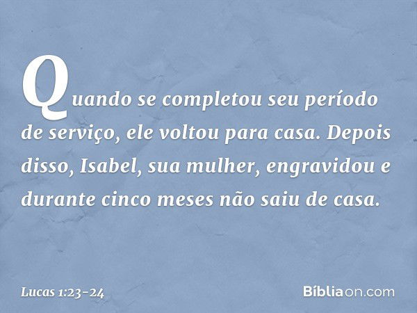 Quando se completou seu período de serviço, ele voltou para casa. Depois disso, Isabel, sua mulher, engravidou e durante cinco meses não saiu de casa. -- Lucas 