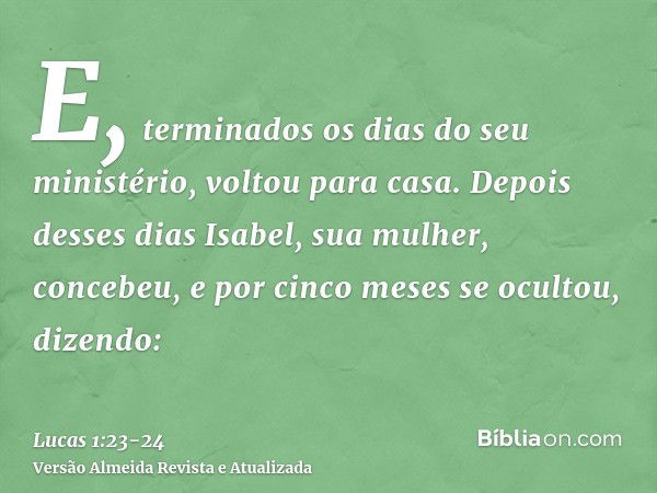 E, terminados os dias do seu ministério, voltou para casa.Depois desses dias Isabel, sua mulher, concebeu, e por cinco meses se ocultou, dizendo: