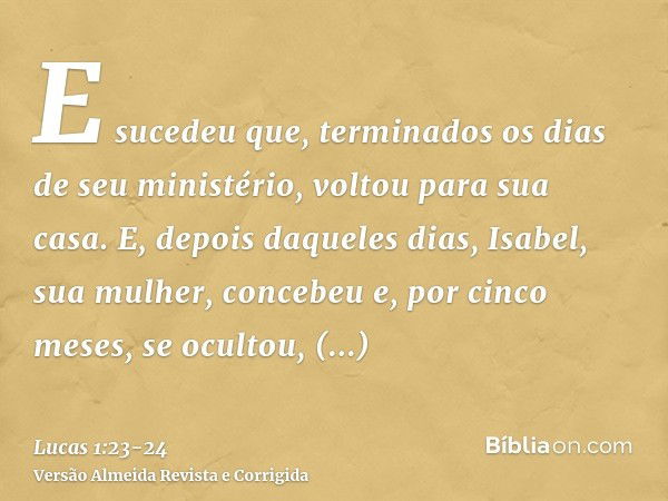 E sucedeu que, terminados os dias de seu ministério, voltou para sua casa.E, depois daqueles dias, Isabel, sua mulher, concebeu e, por cinco meses, se ocultou, 