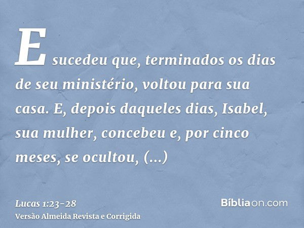 E sucedeu que, terminados os dias de seu ministério, voltou para sua casa.E, depois daqueles dias, Isabel, sua mulher, concebeu e, por cinco meses, se ocultou, 