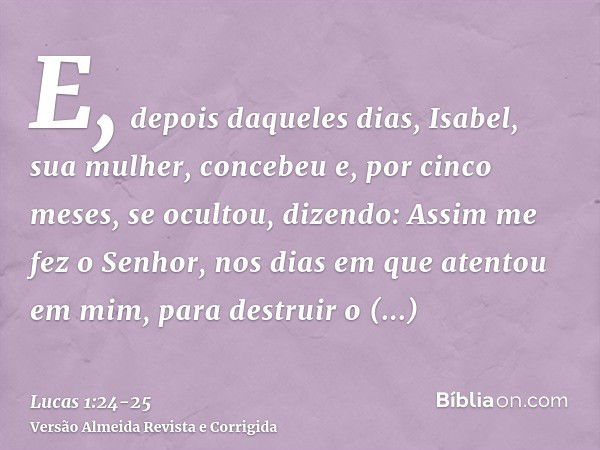 E, depois daqueles dias, Isabel, sua mulher, concebeu e, por cinco meses, se ocultou, dizendo:Assim me fez o Senhor, nos dias em que atentou em mim, para destru