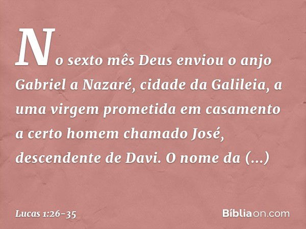 No sexto mês Deus enviou o anjo Gabriel a Nazaré, cidade da Galileia, a uma virgem prometida em casamento a certo homem chamado José, descendente de Davi. O nom