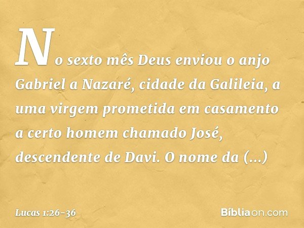 No sexto mês Deus enviou o anjo Gabriel a Nazaré, cidade da Galileia, a uma virgem prometida em casamento a certo homem chamado José, descendente de Davi. O nom