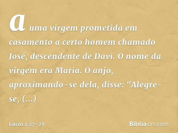 a uma virgem prometida em casamento a certo homem chamado José, descendente de Davi. O nome da virgem era Maria. O anjo, aproximando-se dela, disse: "Alegre-se,