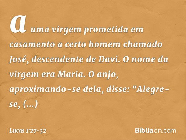 a uma virgem prometida em casamento a certo homem chamado José, descendente de Davi. O nome da virgem era Maria. O anjo, aproximando-se dela, disse: "Alegre-se,