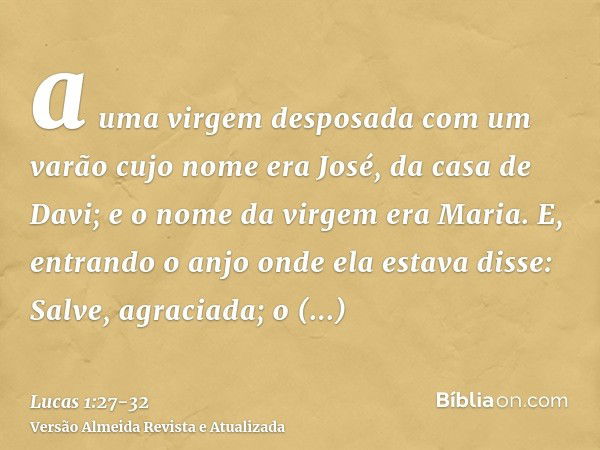 a uma virgem desposada com um varão cujo nome era José, da casa de Davi; e o nome da virgem era Maria.E, entrando o anjo onde ela estava disse: Salve, agraciada