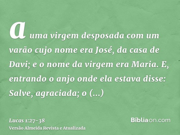 a uma virgem desposada com um varão cujo nome era José, da casa de Davi; e o nome da virgem era Maria.E, entrando o anjo onde ela estava disse: Salve, agraciada