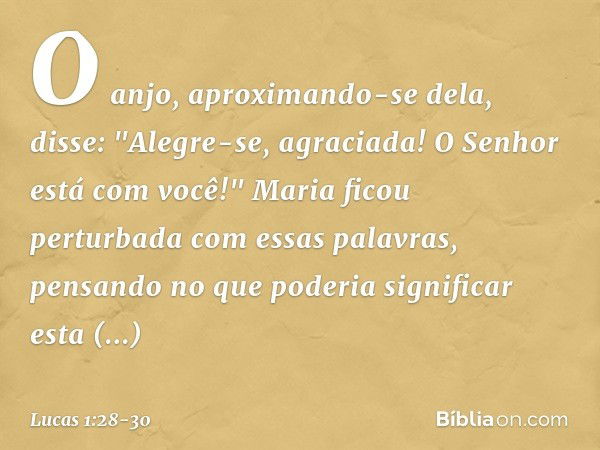 O anjo, aproximando-se dela, disse: "Alegre-se, agraciada! O Senhor está com você!" Maria ficou perturbada com essas palavras, pensando no que poderia significa