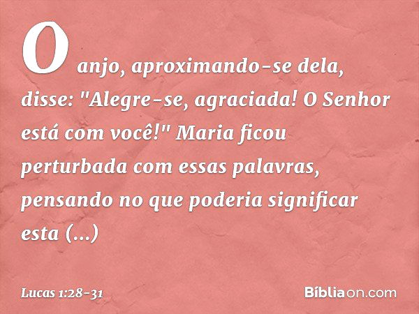 O anjo, aproximando-se dela, disse: "Alegre-se, agraciada! O Senhor está com você!" Maria ficou perturbada com essas palavras, pensando no que poderia significa