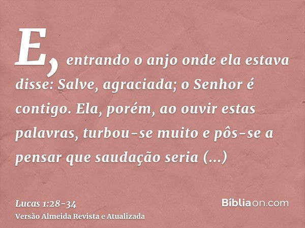 E, entrando o anjo onde ela estava disse: Salve, agraciada; o Senhor é contigo.Ela, porém, ao ouvir estas palavras, turbou-se muito e pôs-se a pensar que saudaç