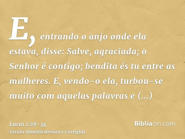 E, entrando o anjo onde ela estava, disse: Salve, agraciada; o Senhor é contigo; bendita és tu entre as mulheres.E, vendo-o ela, turbou-se muito com aquelas pal