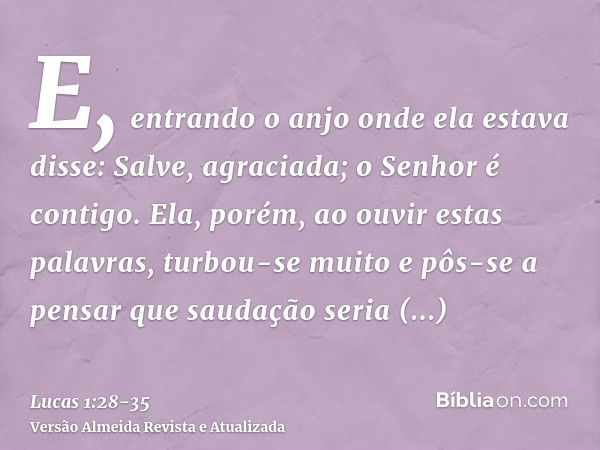 E, entrando o anjo onde ela estava disse: Salve, agraciada; o Senhor é contigo.Ela, porém, ao ouvir estas palavras, turbou-se muito e pôs-se a pensar que saudaç