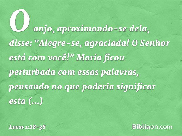 O anjo, aproximando-se dela, disse: "Alegre-se, agraciada! O Senhor está com você!" Maria ficou perturbada com essas palavras, pensando no que poderia significa