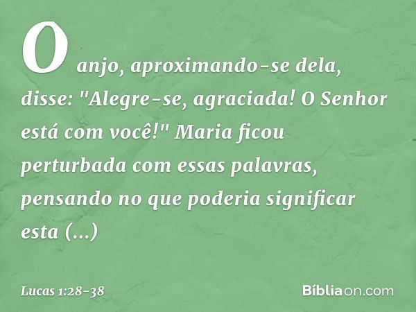 O anjo, aproximando-se dela, disse: "Alegre-se, agraciada! O Senhor está com você!" Maria ficou perturbada com essas palavras, pensando no que poderia significa