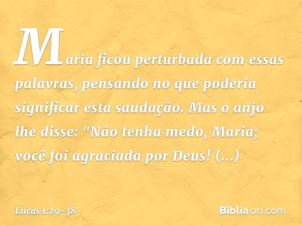 Maria ficou perturbada com essas palavras, pensando no que poderia significar esta saudação. Mas o anjo lhe disse:
"Não tenha medo, Maria;
você foi agraciada po