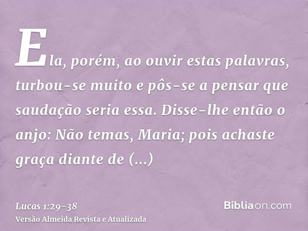 Ela, porém, ao ouvir estas palavras, turbou-se muito e pôs-se a pensar que saudação seria essa.Disse-lhe então o anjo: Não temas, Maria; pois achaste graça dian