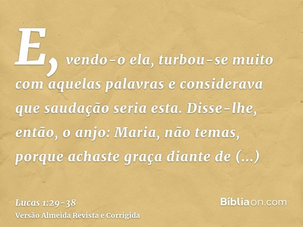 E, vendo-o ela, turbou-se muito com aquelas palavras e considerava que saudação seria esta.Disse-lhe, então, o anjo: Maria, não temas, porque achaste graça dian