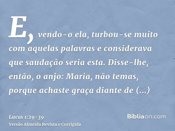 E, vendo-o ela, turbou-se muito com aquelas palavras e considerava que saudação seria esta.Disse-lhe, então, o anjo: Maria, não temas, porque achaste graça dian