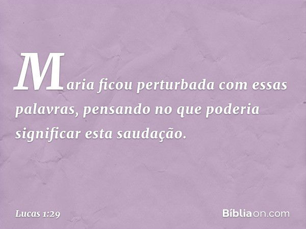 Maria ficou perturbada com essas palavras, pensando no que poderia significar esta saudação. -- Lucas 1:29