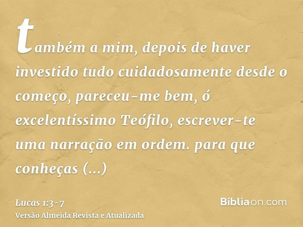 também a mim, depois de haver investido tudo cuidadosamente desde o começo, pareceu-me bem, ó excelentíssimo Teófilo, escrever-te uma narração em ordem.para que