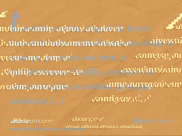 também a mim, depois de haver investido tudo cuidadosamente desde o começo, pareceu-me bem, ó excelentíssimo Teófilo, escrever-te uma narração em ordem.para que