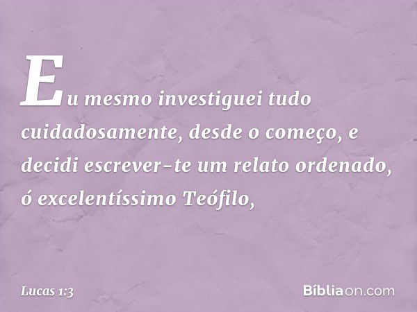 Eu mesmo investiguei tudo cuidadosamente, desde o começo, e decidi escrever-te um relato ordenado, ó excelentíssimo Teófilo, -- Lucas 1:3