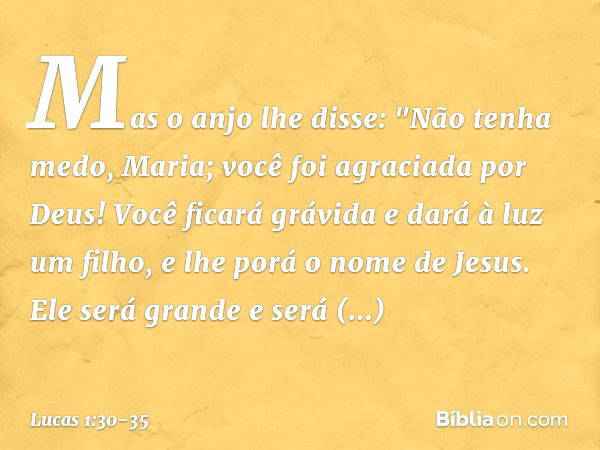 Mas o anjo lhe disse:
"Não tenha medo, Maria;
você foi agraciada por Deus! Você ficará grávida
e dará à luz um filho,
e lhe porá o nome de Jesus. Ele será grand