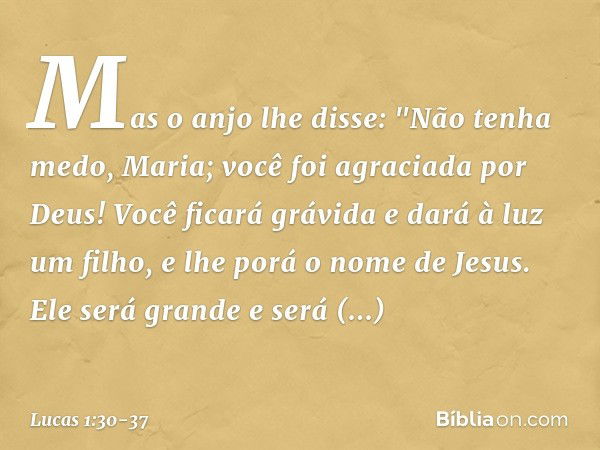 Mas o anjo lhe disse:
"Não tenha medo, Maria;
você foi agraciada por Deus! Você ficará grávida
e dará à luz um filho,
e lhe porá o nome de Jesus. Ele será grand