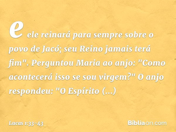 e ele reinará para sempre sobre o povo de Jacó;
seu Reino jamais terá fim". Perguntou Maria ao anjo: "Como acontecerá isso se sou virgem?" O anjo respondeu: "O 