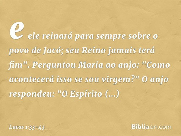 e ele reinará para sempre sobre o povo de Jacó;
seu Reino jamais terá fim". Perguntou Maria ao anjo: "Como acontecerá isso se sou virgem?" O anjo respondeu: "O 