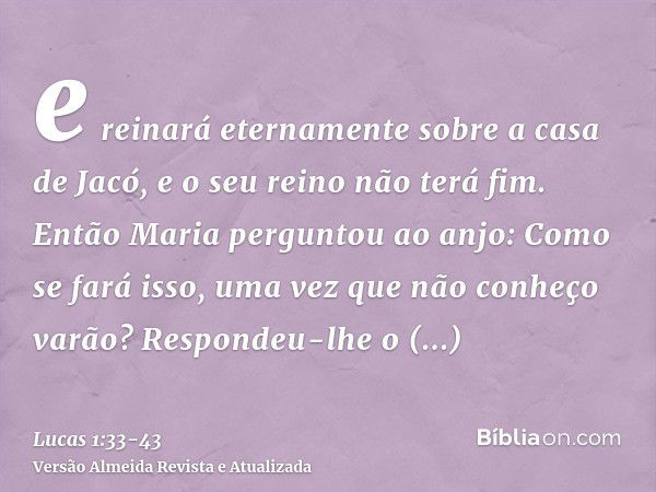 e reinará eternamente sobre a casa de Jacó, e o seu reino não terá fim.Então Maria perguntou ao anjo: Como se fará isso, uma vez que não conheço varão?Respondeu